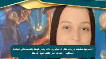 الشرقية تشهد جريمة قتل مأساوية: والد يقتل ابنته باستخدام خرطوم البوتاجاز – تعرف على التفاصيل كاملة